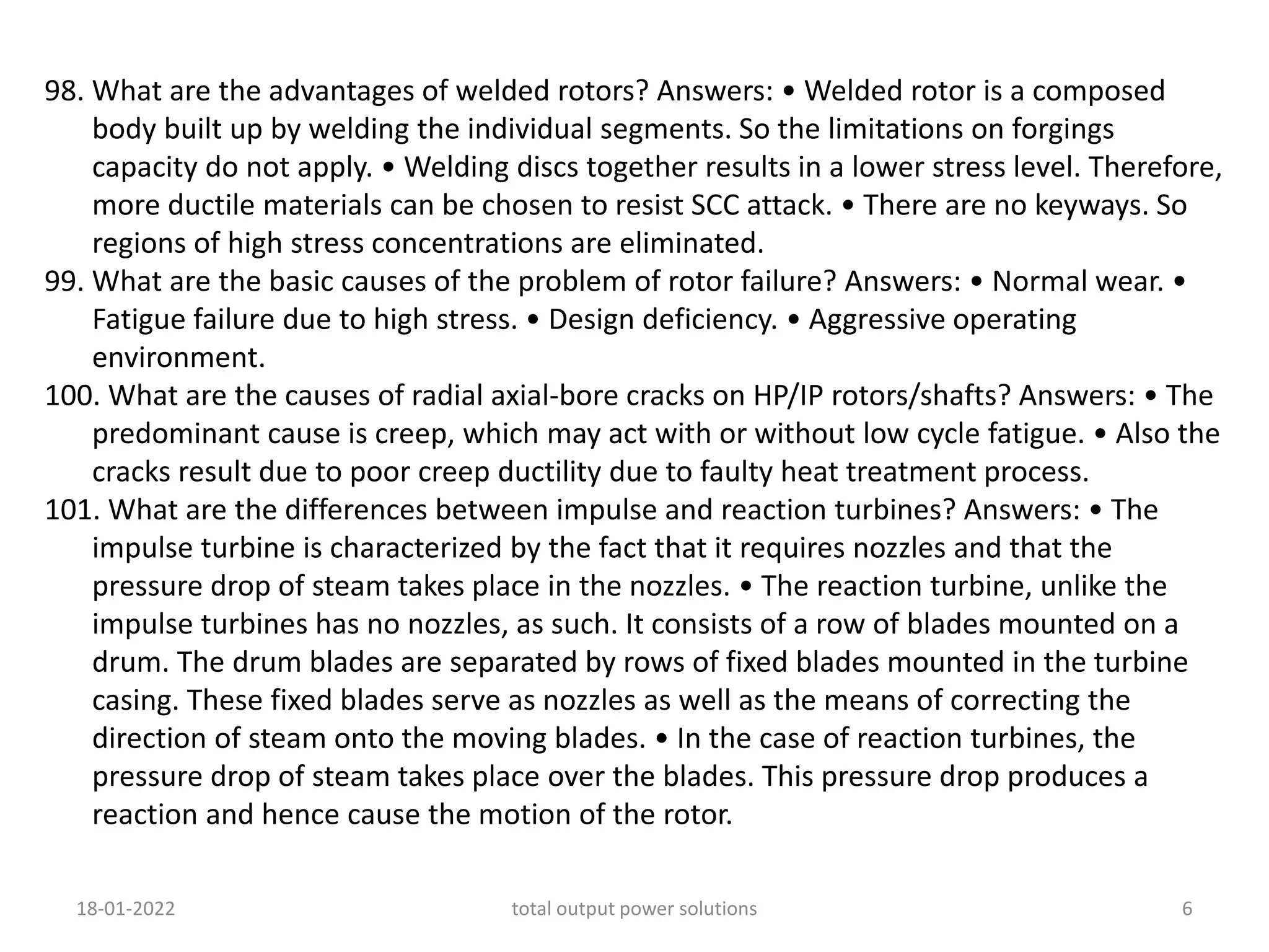 98. What are the advantages of welded rotors? Answers: • Welded rotor is a composed
body built up by welding the individual segments. So the limitations on forgings
capacity do not apply. • Welding discs together results in a lower stress level. Therefore,
more ductile materials can be chosen to resist SCC attack. • There are no keyways. So
regions of high stress concentrations are eliminated.
99. What are the basic causes of the problem of rotor failure? Answers: • Normal wear. •
Fatigue failure due to high stress. • Design deficiency. • Aggressive operating
environment.
100. What are the causes of radial axial-bore cracks on HP/IP rotors/shafts? Answers: • The
predominant cause is creep, which may act with or without low cycle fatigue. • Also the
cracks result due to poor creep ductility due to faulty heat treatment process.
101. What are the differences between impulse and reaction turbines? Answers: • The
impulse turbine is characterized by the fact that it requires nozzles and that the
pressure drop of steam takes place in the nozzles. • The reaction turbine, unlike the
impulse turbines has no nozzles, as such. It consists of a row of blades mounted on a
drum. The drum blades are separated by rows of fixed blades mounted in the turbine
casing. These fixed blades serve as nozzles as well as the means of correcting the
direction of steam onto the moving blades. • In the case of reaction turbines, the
pressure drop of steam takes place over the blades. This pressure drop produces a
reaction and hence cause the motion of the rotor.
18-01-2022 total output power solutions 6
 