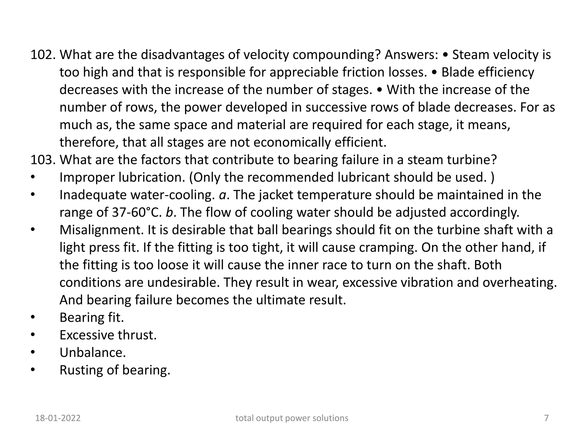 102. What are the disadvantages of velocity compounding? Answers: • Steam velocity is
too high and that is responsible for appreciable friction losses. • Blade efficiency
decreases with the increase of the number of stages. • With the increase of the
number of rows, the power developed in successive rows of blade decreases. For as
much as, the same space and material are required for each stage, it means,
therefore, that all stages are not economically efficient.
103. What are the factors that contribute to bearing failure in a steam turbine?
• Improper lubrication. (Only the recommended lubricant should be used. )
• Inadequate water-cooling. a. The jacket temperature should be maintained in the
range of 37-60°C. b. The flow of cooling water should be adjusted accordingly.
• Misalignment. It is desirable that ball bearings should fit on the turbine shaft with a
light press fit. If the fitting is too tight, it will cause cramping. On the other hand, if
the fitting is too loose it will cause the inner race to turn on the shaft. Both
conditions are undesirable. They result in wear, excessive vibration and overheating.
And bearing failure becomes the ultimate result.
• Bearing fit.
• Excessive thrust.
• Unbalance.
• Rusting of bearing.
18-01-2022 total output power solutions 7
 