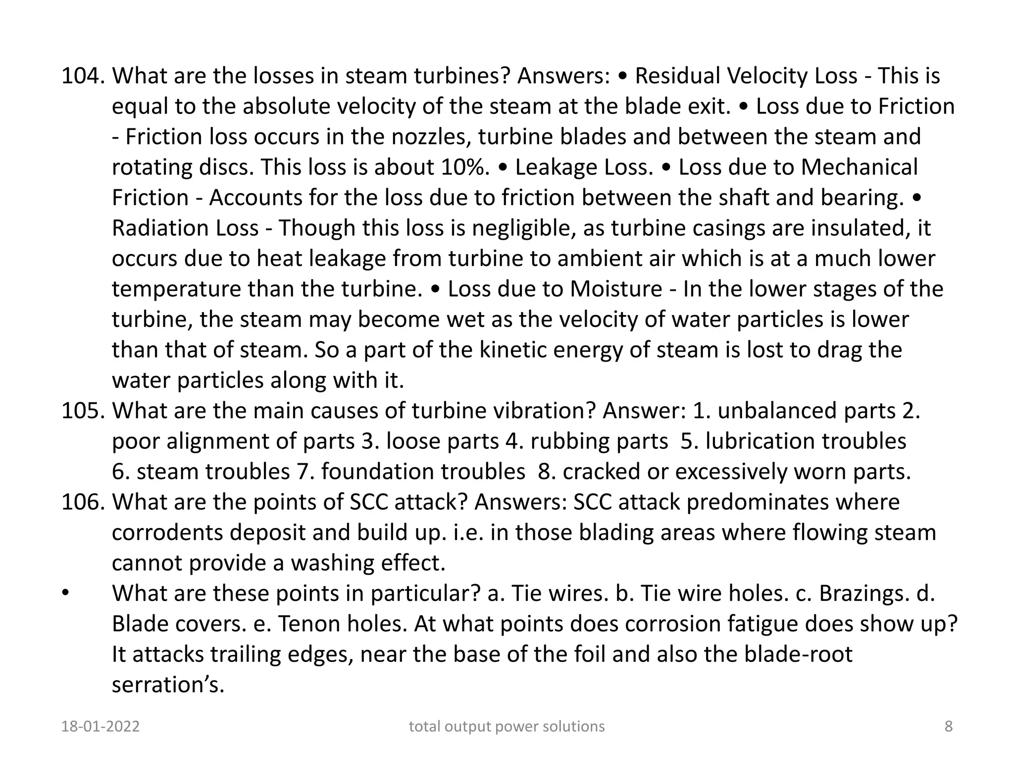 104. What are the losses in steam turbines? Answers: • Residual Velocity Loss - This is
equal to the absolute velocity of the steam at the blade exit. • Loss due to Friction
- Friction loss occurs in the nozzles, turbine blades and between the steam and
rotating discs. This loss is about 10%. • Leakage Loss. • Loss due to Mechanical
Friction - Accounts for the loss due to friction between the shaft and bearing. •
Radiation Loss - Though this loss is negligible, as turbine casings are insulated, it
occurs due to heat leakage from turbine to ambient air which is at a much lower
temperature than the turbine. • Loss due to Moisture - In the lower stages of the
turbine, the steam may become wet as the velocity of water particles is lower
than that of steam. So a part of the kinetic energy of steam is lost to drag the
water particles along with it.
105. What are the main causes of turbine vibration? Answer: 1. unbalanced parts 2.
poor alignment of parts 3. loose parts 4. rubbing parts 5. lubrication troubles
6. steam troubles 7. foundation troubles 8. cracked or excessively worn parts.
106. What are the points of SCC attack? Answers: SCC attack predominates where
corrodents deposit and build up. i.e. in those blading areas where flowing steam
cannot provide a washing effect.
• What are these points in particular? a. Tie wires. b. Tie wire holes. c. Brazings. d.
Blade covers. e. Tenon holes. At what points does corrosion fatigue does show up?
It attacks trailing edges, near the base of the foil and also the blade-root
serration’s.
18-01-2022 total output power solutions 8
 