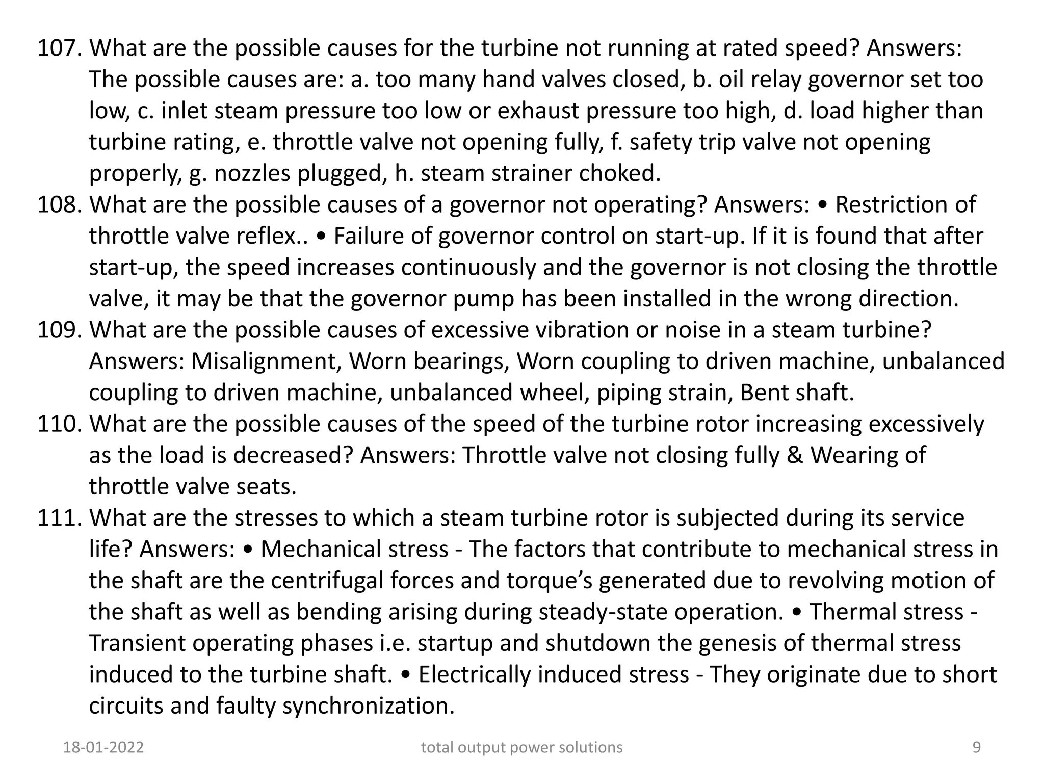 107. What are the possible causes for the turbine not running at rated speed? Answers:
The possible causes are: a. too many hand valves closed, b. oil relay governor set too
low, c. inlet steam pressure too low or exhaust pressure too high, d. load higher than
turbine rating, e. throttle valve not opening fully, f. safety trip valve not opening
properly, g. nozzles plugged, h. steam strainer choked.
108. What are the possible causes of a governor not operating? Answers: • Restriction of
throttle valve reflex.. • Failure of governor control on start-up. If it is found that after
start-up, the speed increases continuously and the governor is not closing the throttle
valve, it may be that the governor pump has been installed in the wrong direction.
109. What are the possible causes of excessive vibration or noise in a steam turbine?
Answers: Misalignment, Worn bearings, Worn coupling to driven machine, unbalanced
coupling to driven machine, unbalanced wheel, piping strain, Bent shaft.
110. What are the possible causes of the speed of the turbine rotor increasing excessively
as the load is decreased? Answers: Throttle valve not closing fully & Wearing of
throttle valve seats.
111. What are the stresses to which a steam turbine rotor is subjected during its service
life? Answers: • Mechanical stress - The factors that contribute to mechanical stress in
the shaft are the centrifugal forces and torque’s generated due to revolving motion of
the shaft as well as bending arising during steady-state operation. • Thermal stress -
Transient operating phases i.e. startup and shutdown the genesis of thermal stress
induced to the turbine shaft. • Electrically induced stress - They originate due to short
circuits and faulty synchronization.
18-01-2022 total output power solutions 9
 