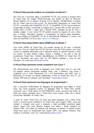 O Visual Class permite publicar os conteúdos na Internet ? 
Sim. Para isto é necessário utilizar o GeraHTML FX SE, que converte os projetos feitos 
no Visual Class em códigos HTML/Javascript, que podem ser lidos no "Browser" 
Internet Explorer 5.0 ou superior, Netscape 6.0 ou superior e Mozilla/Firefox. O próprio 
site do Visual Class,www.class.com.br, foi desenvolvido inteiramente em Visual Class 
FX SE e convertido pelo GeraHTML FX SE. O GeraHTML FX SE tem um poderoso 
compactador de dados, convertendo as imagens para o formato JPG ou GIF, sons para o 
formato MP3 ou SWF e vídeos para o formato SWF, reduzindo em até 90 vezes o 
tamanho original. A nova versão FX SE permite converter os arquivos de som e vídeo 
para o formato "streaming", tornando o carregamento via Internet quase instantâneo. 
Veja mais detalhes do GeraHTML FX SE no item Lista de Softwares. E assista a um 
curso de GeraHTML FX SE no item Cursos e Certificação. 
O Visual Class disponibiliza algum DEMO para avaliação ? 
Uma versão DEMO do Visual Class, que permite executar até 30 vezes, é fornecida 
junto com o livro do Visual Class FX SE. Este livro custa R$ 76,00 (setenta e seis reais) 
e pode ser adquirido diretamente com o fabricante através de depósito bancário e envio 
via correio, ou pelas livrarias Cultura, Saraiva e Siciliano, e em toda a rede de 
revendedores Visual Class. Também disponibilizamos um DEMO do Visual Class FX 
SE via "download" (um pouco mais de 100 Mbytes) mediante o envio de uma 
solicitação via e-mail para class@class.com.br. 
O Visual Class apresenta versão compatível com Linux ? 
Sim. Desenvolvemos uma versão na linguagem Java, Visual Class Java 4.1, que roda 
em qualquer sistema operacional, incluindo Linux, Unix, e Windows. Esta versão é 
compatível com o Linux Educacional 3.0 e 4.0 desenvolvidos pelo MEC para os 
laboratórios do Proinfo, em sistema multiterminal. O livro do Visual Class Java 4.1, em 
formato PDF pode ser solicitado para "download" (class@class.com.br). 
O Visual Class apresenta uma linguagem de programação ? 
Não é necessário conhecimentos de linguagem de programação para utilizar o Visual 
Class, mas aceita programas escritos em linguagem Flash. O Visual Class permite 
"conversar" com o Flash através do FSCOMMAND. Assim é possível criar botões no 
Flash que enviam comandos para o Visual Class como avançar, voltar, sair e mesmo 
acessar telas Hiperlinks do Visual Class. 
A partir da versão Visual Class FX existe uma maior integração com o Flash. Nesta 
versão é possível passar parâmetros do Visual Class para arquivos SWF, como por 
exemplo o comando para parar a animação e ainda possibilita transformar alguns 
objetos Visual Class como Rótulos, Imagens com efeitos e Botão Animados em 
arquivos SWF, com efeitos de transição que funcionam na Internet. O próprio projeto 
Visual Class pode ser transformado num arquivo SWF, com algumas restrições. Para 
conhecer as restrições, envie um e-mail paraclass@class.com.br. 
 