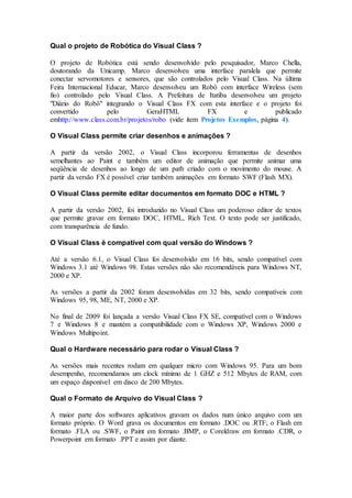 Qual o projeto de Robótica do Visual Class ? 
O projeto de Robótica está sendo desenvolvido pelo pesquisador, Marco Chella, 
doutorando da Unicamp. Marco desenvolveu uma interface paralela que permite 
conectar servomotores e sensores, que são controlados pelo Visual Class. Na última 
Feira Internacional Educar, Marco desenvolveu um Robô com interface Wireless (sem 
fio) controlado pelo Visual Class. A Prefeitura de Itatiba desenvolveu um projeto 
"Diário do Robô" integrando o Visual Class FX com esta interface e o projeto foi 
convertido pelo GeraHTML FX e publicado 
emhttp://www.class.com.br/projetos/robo (vide item Projetos Exemplos, página 4). 
O Visual Class permite criar desenhos e animações ? 
A partir da versão 2002, o Visual Class incorporou ferramentas de desenhos 
semelhantes ao Paint e também um editor de animação que permite animar uma 
seqüência de desenhos ao longo de um path criado com o movimento do mouse. A 
partir da versão FX é possível criar também animações em formato SWF (Flash MX). 
O Visual Class permite editar documentos em formato DOC e HTML ? 
A partir da versão 2002, foi introduzido no Visual Class um poderoso editor de textos 
que permite gravar em formato DOC, HTML, Rich Text. O texto pode ser justificado, 
com transparência de fundo. 
O Visual Class é compatível com qual versão do Windows ? 
Até a versão 6.1, o Visual Class foi desenvolvido em 16 bits, sendo compatível com 
Windows 3.1 até Windows 98. Estas versões não são recomendáveis para Windows NT, 
2000 e XP. 
As versões a partir da 2002 foram desenvolvidas em 32 bits, sendo compatíveis com 
Windows 95, 98, ME, NT, 2000 e XP. 
No final de 2009 foi lançada a versão Visual Class FX SE, compatível com o Windows 
7 e Windows 8 e mantém a compatibilidade com o Windows XP, Windows 2000 e 
Windows Multipoint. 
Qual o Hardware necessário para rodar o Visual Class ? 
As versões mais recentes rodam em qualquer micro com Windows 95. Para um bom 
desempenho, recomendamos um clock mínimo de 1 GHZ e 512 Mbytes de RAM, com 
um espaço disponível em disco de 200 Mbytes. 
Qual o Formato de Arquivo do Visual Class ? 
A maior parte dos softwares aplicativos gravam os dados num único arquivo com um 
formato próprio. O Word grava os documentos em formato .DOC ou .RTF; o Flash em 
formato .FLA ou .SWF, o Paint em formato .BMP, o Coreldraw em formato .CDR, o 
Powerpoint em formato .PPT e assim por diante. 
 