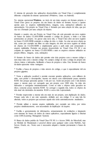 O sistema de gravação das aplicações desenvolvidas em Visual Class é completamente 
diferente e depende do sistema operacional (Windows, Linux ou Android). 
No sistema operacional Windows, ao invés de um único arquivo em formato próprio, o 
Visual Class grava os projetos em um banco de dados no formato Access e apenas 
aponta para os arquivos multimídia(vídeos, imagens, sons, animações) utilizados na 
apresentação. Um projeto no Visual Class é formado por uma coleção de telas, que por 
sua vez é formado por uma coleção de objetos. 
Quando o usuário cria um Projeto no Visual Class ele está gravando um novo registro 
no banco de dados CLASS.MDB contendo o código do projeto, o título e as telas 
pertencentes ao projeto. Ao gravar uma nova tela, o Visual Class abre um novo registro 
no banco CLASS.MDB contendo o código da tela e o título. Ao criar um novo objeto na 
tela, como por exemplo um filme ou uma imagem, ele abre um novo registro na tabela 
de objetos do CLASS.MDB e simplesmente grava o path onde está armazenado o 
arquivo multimídia. Portanto um projeto desenvolvido no Visual Class FX SE é um 
conjunto de registros no banco CLASS.MDB e mais os arquivos externos utilizados no 
projeto (filmes, imagens, sons, animação). 
O formato de banco de dados não permite criar dois projetos com o mesmo código e 
nem duas telas com o mesmo código. Os campos código de tela e código de projeto são 
chaves únicas e indexadas, facilitando a busca de projetos e telas. Este formato de banco 
de dados apresenta várias vantagens: 
* Facilita a busca de projetos e telas através do código, o que é especialmente útil em 
projetos gigantes; 
* Torna a aplicação escalável e permite executar grandes aplicações, com milhares de 
telas, sem perder o desempenho, mesmo em micros com relativamente pouca memória 
RAM. Isto porque apresenta apenas 1 tela por vez. Assim um projeto com 1 tela demora 
quase o mesmo para ser carregado que um projeto com 1000 telas. As telas são 
indexadas e carregadas instantaneamente. Como as telas e objetos estão gravados no 
disco, consome pouca memória RAM. Ao carregar a segunda tela, todos os objetos da 
tela atual são destruídos da memória RAM e a nova tela é apresentada. 
* Permite reaproveitar a mesma tela em mais de um projeto, sem duplicação de dados. 
Porque cada tela é um ente separado, definido por seu código. E se uma tela for 
alterada, todos os projetos que acessam aquela tela serão automaticamente atualizados. 
* Permite utilizar o mesmo arquivo multimídia, por exemplo um vídeo, por vários 
projetos simultaneamente, sem necessidade de duplicação do arquivo. 
* Facilita o gerenciamento de informações, armazenamento de avaliações e integração 
com sistemas de banco de dados de outros aplicativos, especialmente ligados à Internet 
como LMS (Learning Managment System). 
O Banco de dados padrão do Visual Class FX SE é o Access 2000, da MicroSoft, mas 
no Módulo de Manutenção é possível alterar para qualquer outro como MySQL, Sql- 
Server, Oracle, etc.. Neste caso é necessário adquirir e instalar previamente o banco de 
dados. 
 