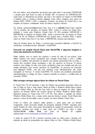 Por este motivo, para transportar um projeto para outro micro é necessário EXPORTAR 
o projeto para uma Pasta ou então no formato ZIP. O processo de EXPORTAÇÃO 
copia todas as informações do projeto, das telas e dos objetos no arquivo CLASS.MDB 
e também copia os arquivos externos utilizados como vídeos, imagens, sons, textos em 
formato DOC, HTML e RTF e animações. Portanto, um projeto no Visual Class é um 
conjunto de arquivos combinando banco de dados e arquivos externos. 
No sistema operacional Linux(Visual Class Java 4.1) e Android (Visual Class Android 
1.0) os projetos são gravados em formato XML. Todas as versões do Visual Class, 
incluindo a versão para Windows (Visual Class FX SE) permitem EXPORTAR e 
IMPORTAR os projetos no formato XML. Assim é possível criar um projeto no Visual 
Class FX SE no Windows, EXPORTAR este projeto para o formato XML e depois 
entrar no Visual Class Java 4.1 no Linux e IMPORTAR o projeto para alteração. 
Além do formato banco de dados, é possível gerar executável utilizando o GeraCD ou 
transformar em html/javascript utilizando o GeraHTML. 
Converti um projeto Visual Class pelo GeraHTML e algumas imagens e 
sons não aparecem no browser 
Muito cuidado com os nomes dos arquivos e nomes de telas do seu projeto. Evite 
utilizar arquivos com nomes acentuados (por exemplo árvore.bmp) e com c cedilha 
porque ao publicar num provedor de internet com sistema operacional Unix ou Linux, o 
mesmo não reconhece nomes acentuados e não vão aparecer no browser. O mesmo 
acontece com códigos de telas com nomes acentuados como por exemplo uma tela com 
código introdução. Nas versões anteriores do GeraHTML, no processo de conversão 
para linguagem HTML, esta tela será nomeada como introdução.html, não sendo 
carregadas no browser. A versão GeraHTML FX resolveu este problema renomeando 
automaticamente os códigos de telas e arquivos retirando os acentos e c cedilha antes da 
conversão HTML. 
Não consigo carregar alguns tipos de vídeos no Visual Class 
O Visual Class FX SE apresenta 3 tipos de Objetos que permitem apresentar vídeos na 
tela: O Filme na Tela (o mais usado), Botão de Filme, e Windows Media Player (objeto 
novo).O Objeto Filme na Tela não toca todos os tipos de arquivos de vídeo. Alguns 
arquivos em formato MPEG são tocados apenas no Objeto Windows Media Player, 
disponível apenas no Visual Class FX e FX SE. Para alterar o tamanho do Objeto 
Windows Media Player, leve o mouse sobre uma das bordas e arraste. Neste Objeto não 
aparece o cursor de seta dupla, como é comum em outros Objetos Visual Class. 
Como os vídeos são arquivos muito grandes, a maior parte está em formato 
compactado, sendo necessário instalar um programa chamado CODEC específico para 
aquele formato de vídeo, para poder descompactá-lo quando for apresentado. Existe um 
programa excelente que instala a maior parte dos CODECs de vídeo e áudio 
chamado K-Lite Codec Pack, que pode ser baixado do seguinte 
endereço:http://www.codecguide.com/about_kl.htm 
A partir da versão FX SE é possível converter todos os vídeos para o formato swf, 
entrando na tabela de propriedade dos objetos Filme na Tela e Windows Media Player, 
 
