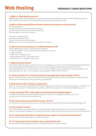 Web Hosting                                                            FREQUENTLY ASKED QUESTIONS


 1. What is a Web Hosting service?
 Webhosting services allow individuals or organizations to have an Internet presence, often through having their
 own websites with their own Internet addresses (eg: www.yourcompany.com.my).

 2. What re TM responsibilities related to domain and custom email services?
 TM responsibilities:
 Provide hosting facilities (web hosting Platform)
 Provide email services with personalized domain.
 Provide support on technical matters.

 Customer’s responsibilities:
 Access to the control panel.
 Customize and modify own web page.
 Manage account via control panel for hosting email services.

 3. What are the main features of a Web Hosting service?
 A basic Web Hosting service should have the following:
 • Internet address - domain name (www.yourcompany.com.my)
 • Server storage
 • POP mail - company e-mail
 • Autoresponder mail - auto-reply e-mail
 • FTP account - for website maintenance

 4. What is Control Panel?
 The Conttrol Panel provides an interface for you to manage your accounts. It is an interactive web-based Self-Care
 Account Management System Which can be accessed through your web browser. Control Panel URL is
 https://cp.netmyne.com. In Control Panel, you can make changes to your accounts (eg: change password, write
 auto responder text, etc). The User Guide is also available inside the Control Panel.

 5. I did not specify my e-mail username during registration. Can I specify it later?
 Yes, you can do it online. Just go to the Customer Login page and login into the Control Panel. Inside the Control
 Panel, you can specify your e-mail username and password.

 6. What should I do if I forget my password?
 First, try use our Password Reminder tool that will help you try recalling your forgotten password. If that does not
 work, you can contact our Help Desk for assistance. Alternatively, you can e-mail webhosting@netmyne.com.

 7. How would the POP e-mail address provided by Web Hosting appear?
 The POP e-mail address provided by Web Hosting is in the form of user@yourcompany.com.my, not
 user@tm.net.my as some may have assumed.

 8. How many times can I send files to your server?
 You can send as many files and as many times as you like as long as the files do not exceed the storage limit.

 9. Is my content secure?
 Yes. In most cases, security problems occur due to bad password management. Never reveal your password
 unless it is absolutely necessary. If you really have to do so, make sure you know to whom you give your password.

 10. If I need more information on domain name, where I can find such information?
 You can find it at www.tmsme.biz or call 100 for support.

 11. If I need assistance for domain name, what should I do?
 Please email to webhosting@netmyne.com. The expected reply is within 24 hours.
 