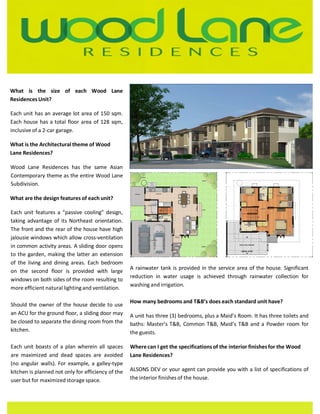 R E S I D E N C E S 
What is the size of each Wood Lane 
ResidencesUnit? 
Each unit has an average lot area of 150 sqm. 
Each house has a total floor area of 128 sqm, 
inclusive of a 2-car garage. 
What is the Architectural theme of Wood 
Lane Residences? 
Wood Lane Residences has the same Asian 
Contemporary theme as the entire Wood Lane 
Subdivision. 
What are the design features of each unit? 
Each unit features a “passive cooling” design, 
taking advantage of its Northeast orientation. 
The front and the rear of the house have high 
jalousie windows which allow cross-ventilation 
in common activity areas. A sliding door opens 
to the garden, making the latter an extension 
of the living and dining areas. Each bedroom 
on the second floor is provided with large 
windows on both sides of the room resulting to 
more efficient natural lighting and ventilation. 
Should the owner of the house decide to use 
an ACU for the ground floor, a sliding door may 
be closed to separate the dining room from the 
kitchen. 
Each unit boasts of a plan wherein all spaces 
are maximized and dead spaces are avoided 
(no angular walls). For example, a galley-type 
kitchen is planned not only for efficiency of the 
user but for maximized storage space. 
A rainwater tank is provided in the service area of the house. Significant 
reduction in water usage is achieved through rainwater collection for 
washing and irrigation. 
How many bedrooms and T&B’s does each standard unit have? 
A unit has three (3) bedrooms, plus a Maid’s Room. It has three toilets and 
baths: Master’s T&B, Common T&B, Maid’s T&B and a Powder room for 
the guests. 
Where can I get the specifications of the interior finishes for the Wood 
Lane Residences? 
ALSONS DEV or your agent can provide you with a list of specifications of 
the interior finishes of the house. 
 