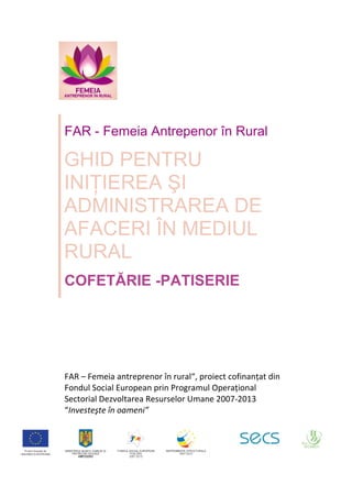  
 
 
 
 
FAR – Femeia antreprenor în rural“, proiect cofinanțat din 
Fondul Social European prin Programul Operațional 
Sectorial Dezvoltarea Resurselor Umane 2007‐2013 
“Investeşte în oameni”  
 
FAR - Femeia Antrepenor în Rural 
GHID PENTRU
INIŢIEREA ŞI
ADMINISTRAREA DE
AFACERI ÎN MEDIUL
RURAL
COFETĂRIE -PATISERIE
 