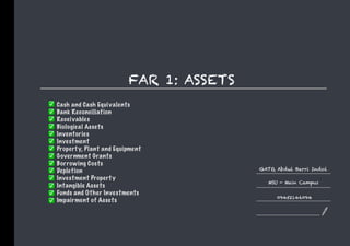 FAR 1: ASSETS
GATO, Abdul Barri Indol
MSU - Main Campus
09452146094
Cash and Cash Equivalents
Bank Reconciliation
Receivables
Biological Assets
Inventories
Investment
Property, Plant and Equipment
Government Grants
Borrowing Costs
Depletion
Investment Property
Intangible Assets
Funds and Other Investments
Impairment of Assets
 