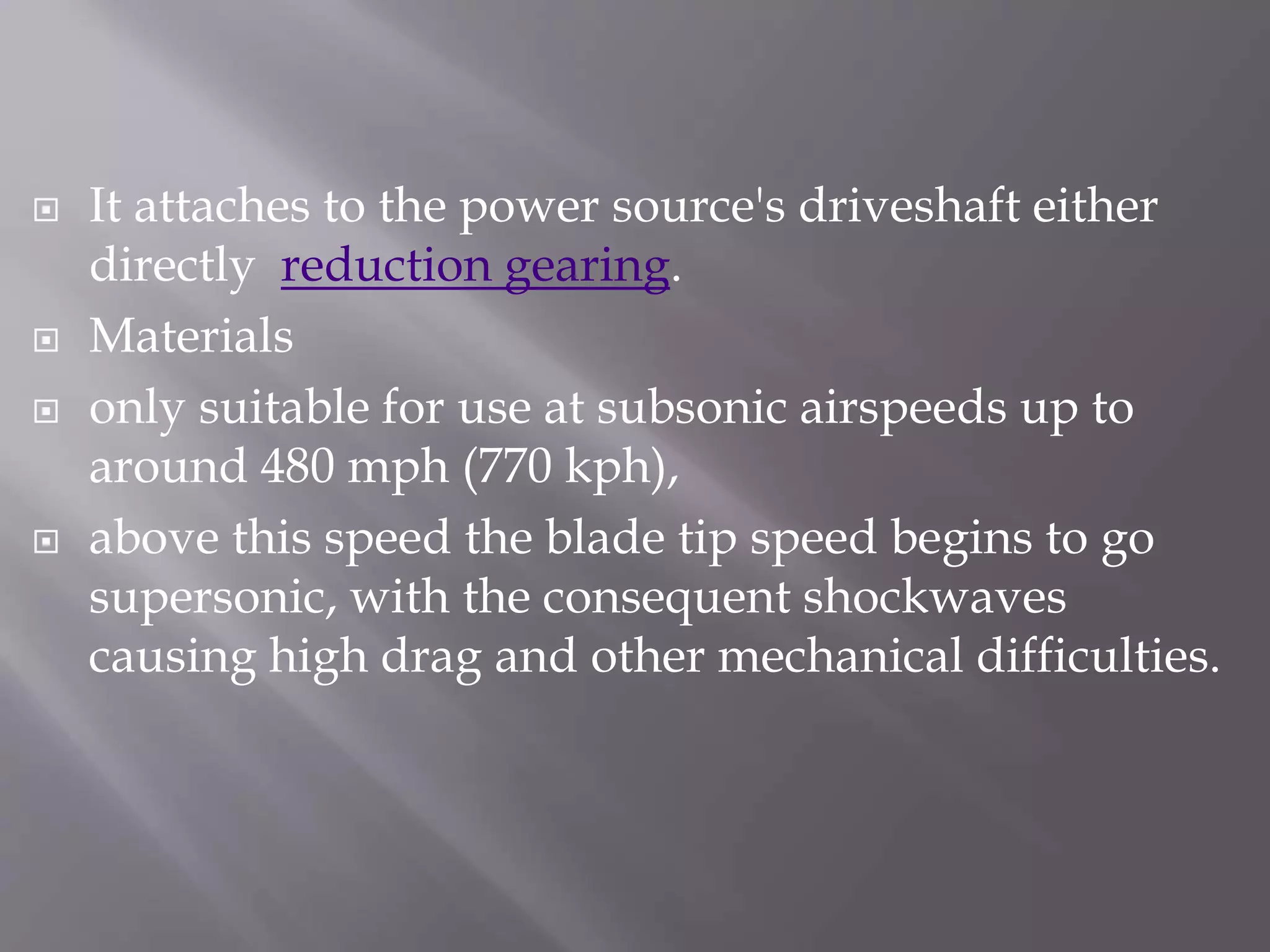  It attaches to the power source's driveshaft either
directly reduction gearing.
 Materials
 only suitable for use at subsonic airspeeds up to
around 480 mph (770 kph),
 above this speed the blade tip speed begins to go
supersonic, with the consequent shockwaves
causing high drag and other mechanical difficulties.
 
