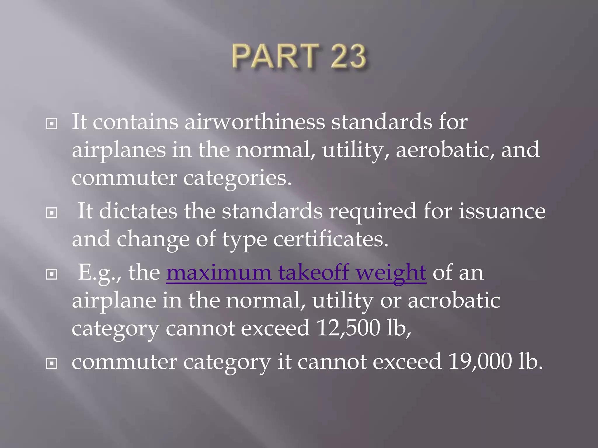  It contains airworthiness standards for
airplanes in the normal, utility, aerobatic, and
commuter categories.
 It dictates the standards required for issuance
and change of type certificates.
 E.g., the maximum takeoff weight of an
airplane in the normal, utility or acrobatic
category cannot exceed 12,500 lb,
 commuter category it cannot exceed 19,000 lb.
 