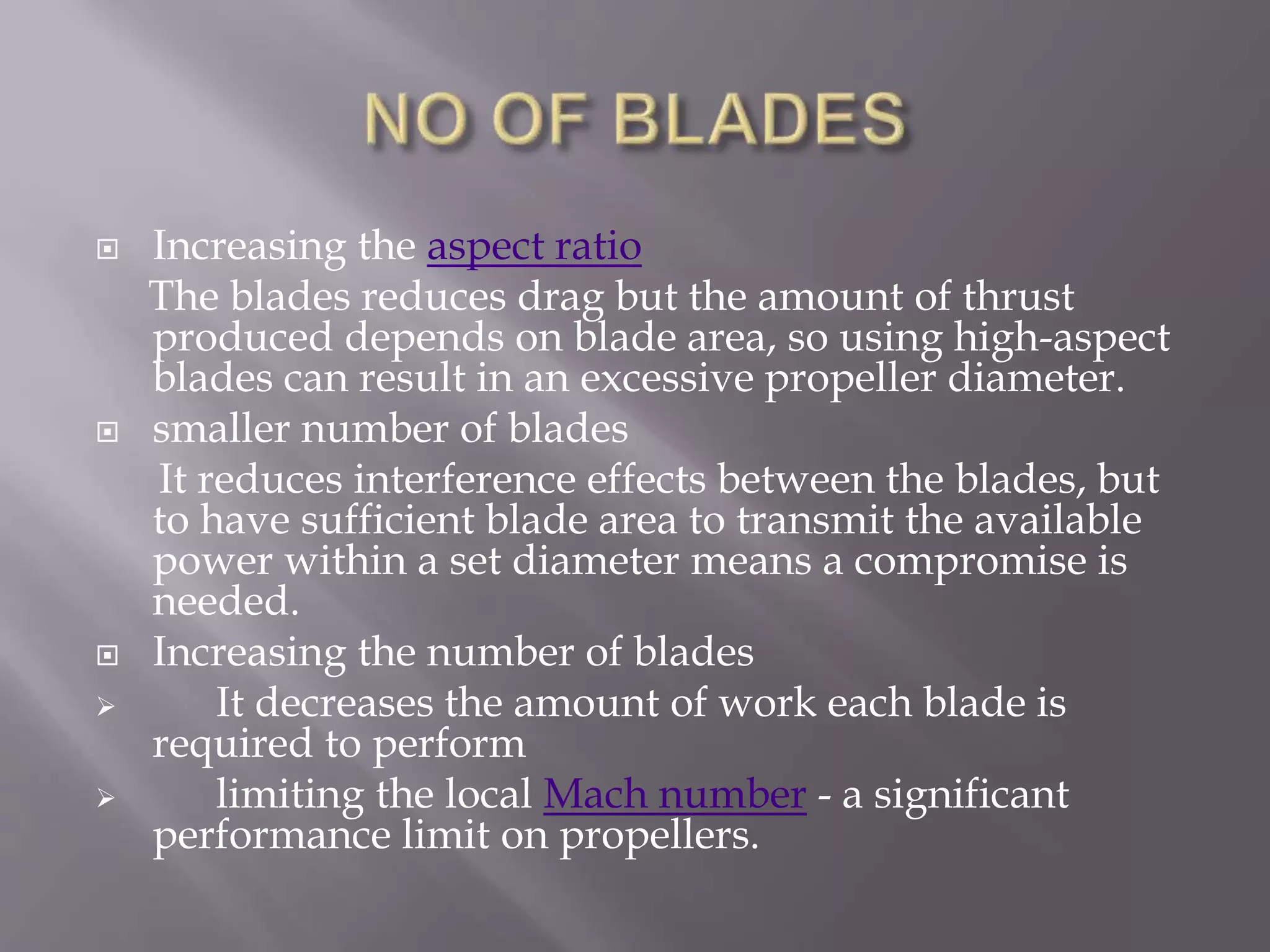  Increasing the aspect ratio
The blades reduces drag but the amount of thrust
produced depends on blade area, so using high-aspect
blades can result in an excessive propeller diameter.
 smaller number of blades
It reduces interference effects between the blades, but
to have sufficient blade area to transmit the available
power within a set diameter means a compromise is
needed.
 Increasing the number of blades
 It decreases the amount of work each blade is
required to perform
 limiting the local Mach number - a significant
performance limit on propellers.
 