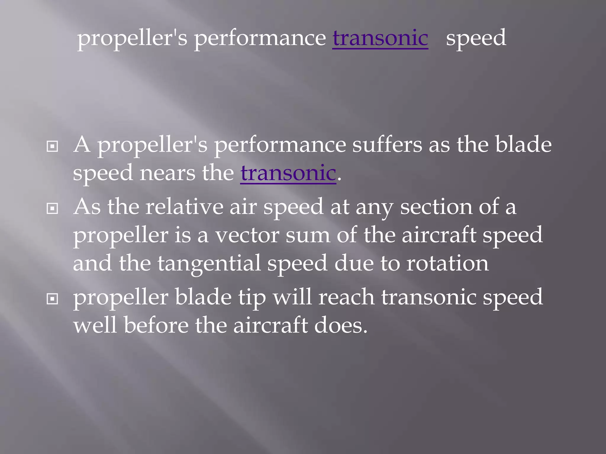  A propeller's performance suffers as the blade
speed nears the transonic.
 As the relative air speed at any section of a
propeller is a vector sum of the aircraft speed
and the tangential speed due to rotation
 propeller blade tip will reach transonic speed
well before the aircraft does.
propeller's performance transonic speed
 