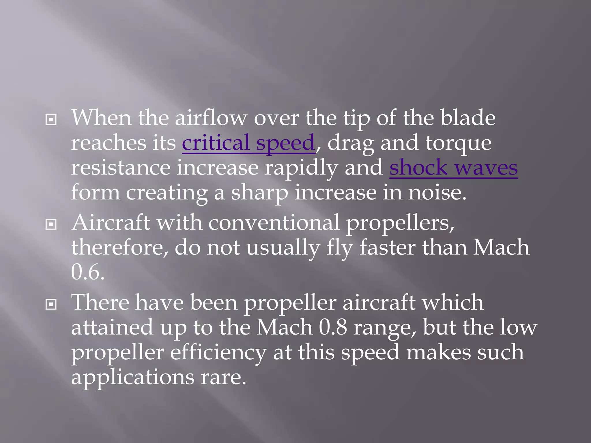  When the airflow over the tip of the blade
reaches its critical speed, drag and torque
resistance increase rapidly and shock waves
form creating a sharp increase in noise.
 Aircraft with conventional propellers,
therefore, do not usually fly faster than Mach
0.6.
 There have been propeller aircraft which
attained up to the Mach 0.8 range, but the low
propeller efficiency at this speed makes such
applications rare.
 