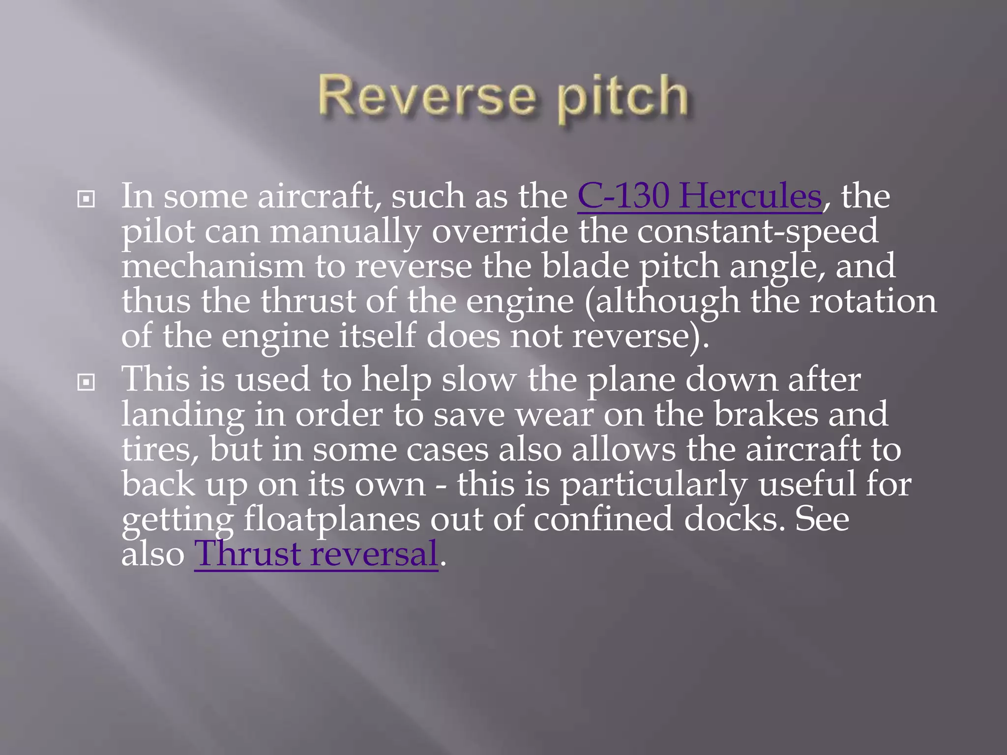  In some aircraft, such as the C-130 Hercules, the
pilot can manually override the constant-speed
mechanism to reverse the blade pitch angle, and
thus the thrust of the engine (although the rotation
of the engine itself does not reverse).
 This is used to help slow the plane down after
landing in order to save wear on the brakes and
tires, but in some cases also allows the aircraft to
back up on its own - this is particularly useful for
getting floatplanes out of confined docks. See
also Thrust reversal.
 