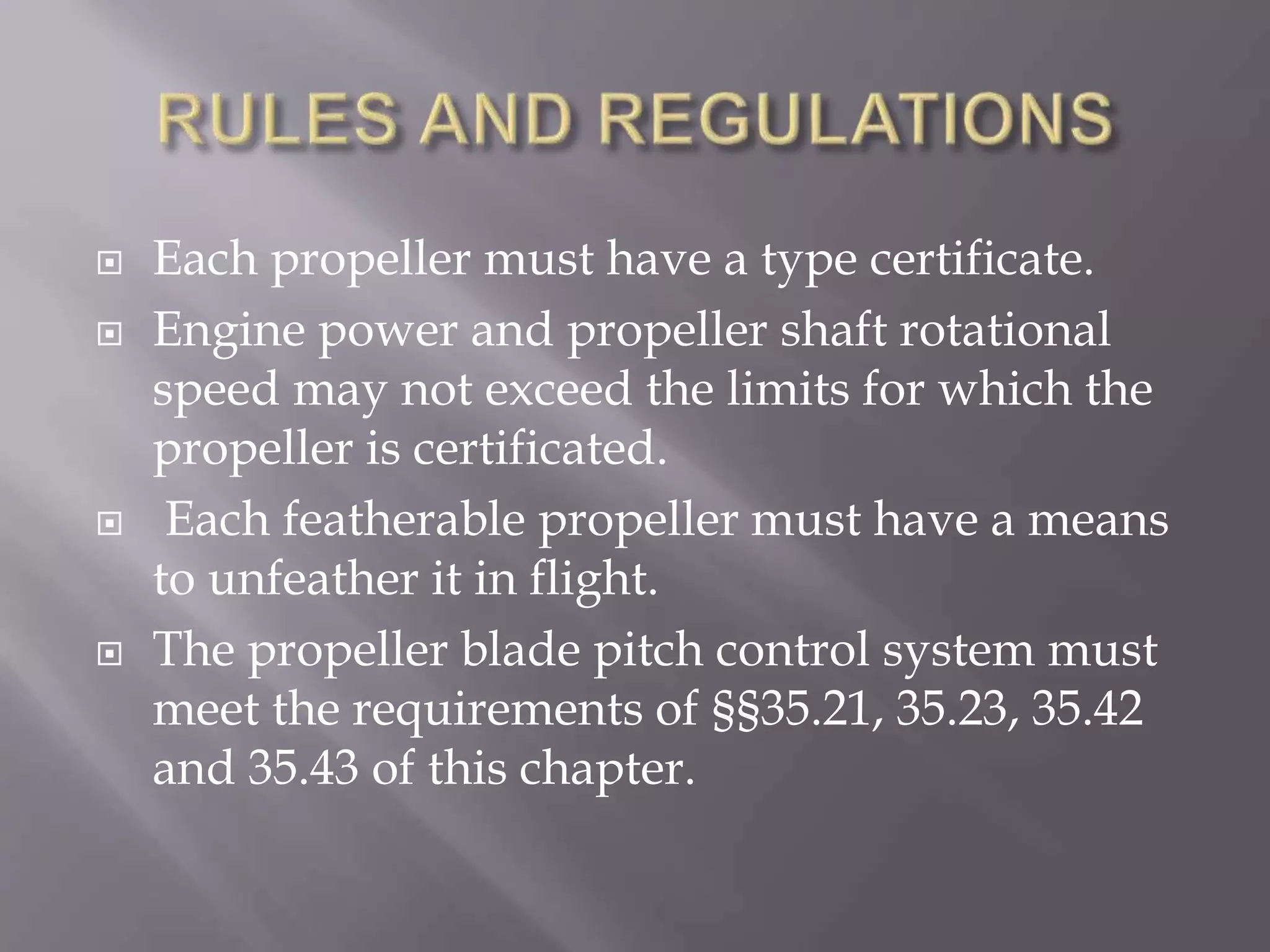  Each propeller must have a type certificate.
 Engine power and propeller shaft rotational
speed may not exceed the limits for which the
propeller is certificated.
 Each featherable propeller must have a means
to unfeather it in flight.
 The propeller blade pitch control system must
meet the requirements of §§35.21, 35.23, 35.42
and 35.43 of this chapter.
 