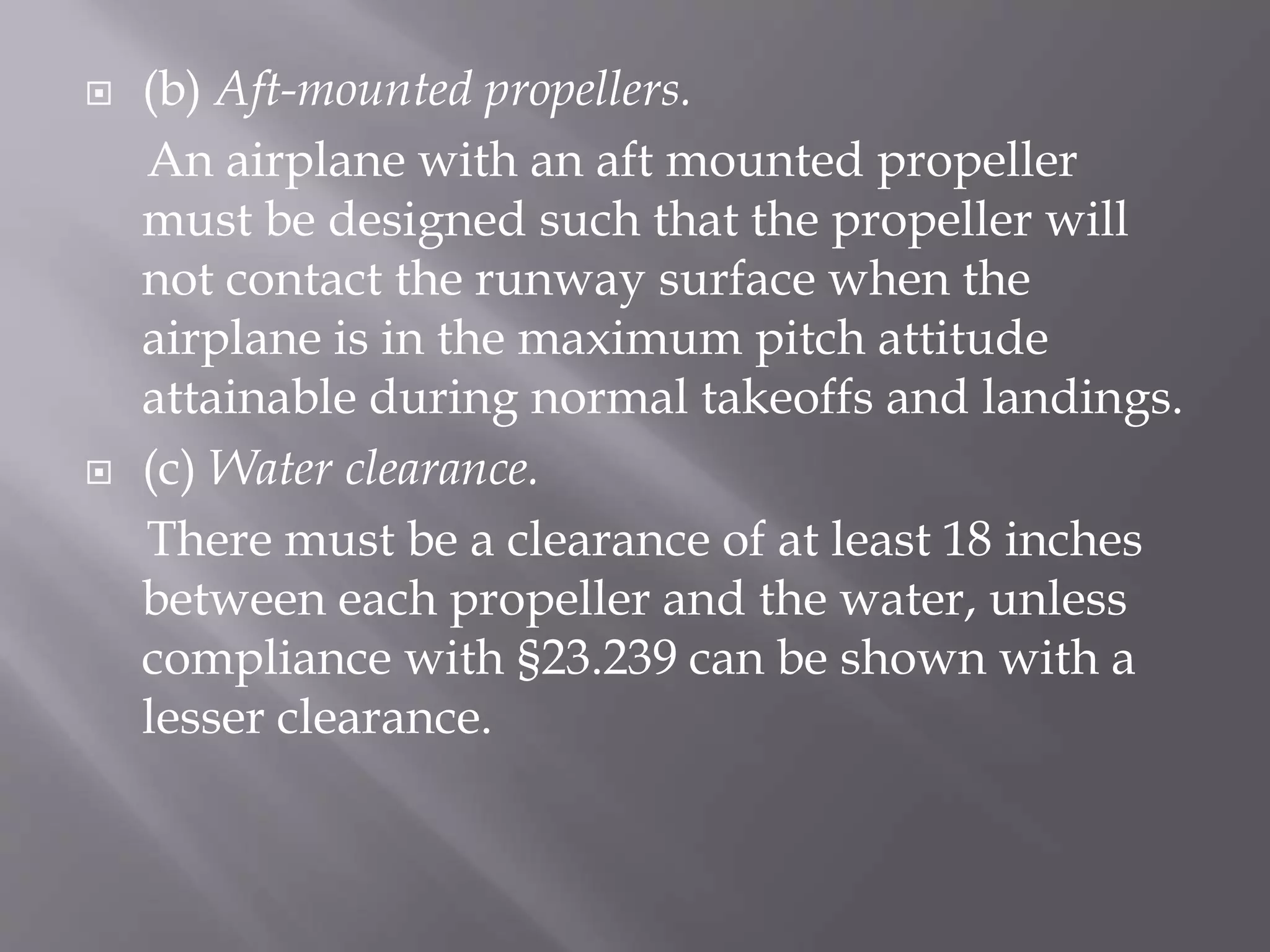  (b) Aft-mounted propellers.
An airplane with an aft mounted propeller
must be designed such that the propeller will
not contact the runway surface when the
airplane is in the maximum pitch attitude
attainable during normal takeoffs and landings.
 (c) Water clearance.
There must be a clearance of at least 18 inches
between each propeller and the water, unless
compliance with §23.239 can be shown with a
lesser clearance.
 
