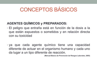 CONCEPTOS BÁSICOS
AGENTES QUÍMICOS y PREPARADOS:
•  El peligro que entraña está en función de la dosis a la
que están expuestos o sometidos y en relación directa
con su toxicidad
•  ya que cada agente químico tiene una capacidad
diferente de actuar en el organismo humano y cada uno
da lugar a un tipo diferente de reacción.
(Manual Básico de Prevención de Riesgos Laborales, 2005)
 