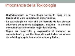 Importancia de la Toxicología
•  Históricamente la Toxicología formó la base de la
terapéutica y de la medicina experimental.
•  La toxicología va más allá del estudio de los efectos
adversos de agentes exógenos , estudia la biología
molecular para entender mejor los efectos.
•  Sigue su desarrollo y expansión al asimilar su
conocimiento y las técnicas de casi todas las ramas
de la biología, química, matemáticas y física.
 