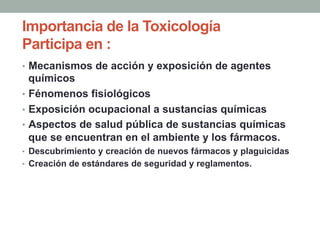 Importancia de la Toxicología
Participa en :
•  Mecanismos de acción y exposición de agentes
químicos
•  Fénomenos fisiológicos
•  Exposición ocupacional a sustancias químicas
•  Aspectos de salud pública de sustancias químicas
que se encuentran en el ambiente y los fármacos.
•  Descubrimiento y creación de nuevos fármacos y plaguicidas
•  Creación de estándares de seguridad y reglamentos.
 