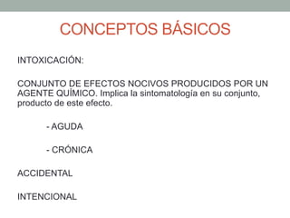 CONCEPTOS BÁSICOS
INTOXICACIÓN:
CONJUNTO DE EFECTOS NOCIVOS PRODUCIDOS POR UN
AGENTE QUÍMICO. Implica la sintomatología en su conjunto,
producto de este efecto.
- AGUDA
- CRÓNICA
ACCIDENTAL
INTENCIONAL
 