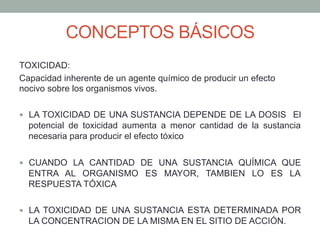CONCEPTOS BÁSICOS
TOXICIDAD:
Capacidad inherente de un agente químico de producir un efecto
nocivo sobre los organismos vivos.
—  LA TOXICIDAD DE UNA SUSTANCIA DEPENDE DE LA DOSIS El
potencial de toxicidad aumenta a menor cantidad de la sustancia
necesaria para producir el efecto tóxico
—  CUANDO LA CANTIDAD DE UNA SUSTANCIA QUÍMICA QUE
ENTRA AL ORGANISMO ES MAYOR, TAMBIEN LO ES LA
RESPUESTA TÓXICA
—  LA TOXICIDAD DE UNA SUSTANCIA ESTA DETERMINADA POR
LA CONCENTRACION DE LA MISMA EN EL SITIO DE ACCIÓN.
 