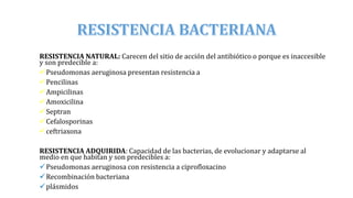 RESISTENCIA NATURAL: Carecen del sitio de acción del antibiótico o porque es inaccesible
y son predecible a:
Pseudomonas aeruginosa presentan resistencia a
Pencilinas
Ampicilinas
Amoxicilina
Septran
Cefalosporinas
ceftriaxona
RESISTENCIA ADQUIRIDA: Capacidad de las bacterias, de evolucionar y adaptarse al
medio en que habitan y son predecibles a:
Pseudomonas aeruginosa con resistencia a ciprofloxacino
Recombinación bacteriana
plásmidos
 