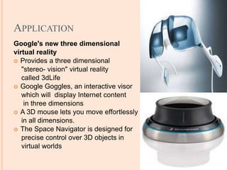 APPLICATION
Google's new three dimensional
virtual reality
 Provides a three dimensional
"stereo- vision" virtual reality
called 3dLife
 Google Goggles, an interactive visor
which will display Internet content
in three dimensions
 A 3D mouse lets you move effortlessly
in all dimensions.
 The Space Navigator is designed for
precise control over 3D objects in
virtual worlds
 