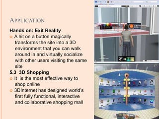 APPLICATION
Hands on: Exit Reality
 A hit on a button magically
transforms the site into a 3D
environment that you can walk
around in and virtually socialize
with other users visiting the same
site
5.3 3D Shopping
 It is the most effective way to
shop online
 3DInternet has designed world’s
first fully functional, interactive
and collaborative shopping mall
 