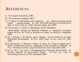 REFERENCES
[1] The croquet consortium, 2007.
[2] The metaverse roadmap, 2007.
[3] T. Alpcan, C. Bauckhage, and S. Agarwal. An efficient ontology-based
expert peering system. In Proc. 6th IAPR Workshop on Graph-based
Repr. in Pattern Recog. (GbR), Alicante, Spain, June 2007.
[4] B. Gorman, C. Thurau, C. Bauckhage, and M. Humphrys.
Believability Testing and Bayesian Imitation in Interactive Computer
Games. In Proc. Int. Conf. on Simulation of Adap- tive Behavior, September
2006.
[5] R. J. Hayton, J. M. Bacon, and K. Moody. Access Control in an Open
Distributed Environment. In Proc. IEEE Symp. on Sec. and Priv., May
1998.
[6] E. Kotsovinos, T. Moreton, I. Pratt, R. Ross, K. Fraser, S. Hand, and T.
Harris. Global-Scale Service Deployment in the XenoServer Platform. In
Proc. Workshop on Real, Large Distributed Systems, December 2004.
[7] M. Li, W.-C. Lee, and A. Sivasubramaniam. Semantic Small World: An
Overlay Network for Peer-to-Peer Search . In Proc. Int. Conf. on
Networking Protocols (ICNP), December 2004.
 