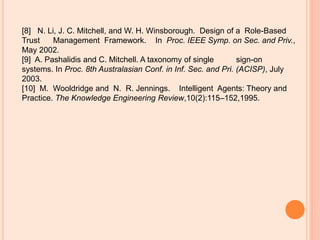[8] N. Li, J. C. Mitchell, and W. H. Winsborough. Design of a Role-Based
Trust Management Framework. In Proc. IEEE Symp. on Sec. and Priv.,
May 2002.
[9] A. Pashalidis and C. Mitchell. A taxonomy of single sign-on
systems. In Proc. 8th Australasian Conf. in Inf. Sec. and Pri. (ACISP), July
2003.
[10] M. Wooldridge and N. R. Jennings. Intelligent Agents: Theory and
Practice. The Knowledge Engineering Review,10(2):115–152,1995.
 