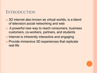 INTRODUCTION
 3D internet also known as virtual worlds, is a blend
of television,social networking and web
 A powerful new way to reach consumers, business
customers, co-workers, partners, and students
 Internet is inherently interactive and engaging
 Provide immersive 3D experiences that replicate
real life
 