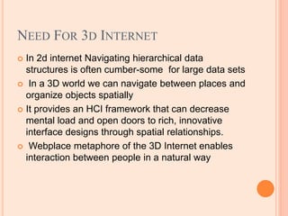 NEED FOR 3D INTERNET
 In 2d internet Navigating hierarchical data
structures is often cumber-some for large data sets
 In a 3D world we can navigate between places and
organize objects spatially
 It provides an HCI framework that can decrease
mental load and open doors to rich, innovative
interface designs through spatial relationships.
 Webplace metaphore of the 3D Internet enables
interaction between people in a natural way
 