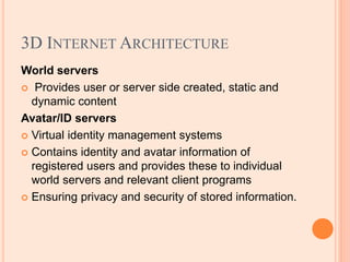 3D INTERNET ARCHITECTURE
World servers
 Provides user or server side created, static and
dynamic content
Avatar/ID servers
 Virtual identity management systems
 Contains identity and avatar information of
registered users and provides these to individual
world servers and relevant client programs
 Ensuring privacy and security of stored information.
 