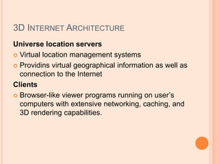 3D INTERNET ARCHITECTURE
Universe location servers
 Virtual location management systems
 Providins virtual geographical information as well as
connection to the Internet
Clients
 Browser-like viewer programs running on user’s
computers with extensive networking, caching, and
3D rendering capabilities.
 
