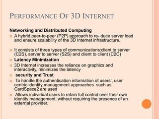 PERFORMANCE OF 3D INTERNET
Networking and Distributed Computing
 A hybrid peer-to-peer (P2P) approach to re- duce server load
and ensure scalability of the 3D Internet infrastructure.
 It consists of three types of communications:client to server
(C2S), server to server (S2S) and client to client (C2C)
 Latency Minimization
 3D Internet increases the reliance on graphics and
interactivity, minimizes the latency
 security and Trust
 To handle the authentication information of users’, user
centric identity management approaches such as
CardSpace2 are used
 Allows individual users to retain full control over their own
identity management, without requiring the presence of an
external provider.
 