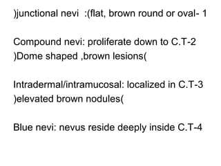 (junctional nevi :)flat, brown round or oval - 1
Compound nevi: proliferate down to C.T -2
(Dome shaped ,brown lesions)
Intradermal/intramucosal: localized in C.T -3
(elevated brown nodules)
Blue nevi: nevus reside deeply inside C.T-4

 
