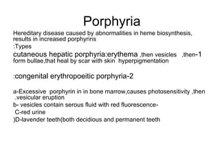 Porphyria
Hereditary disease caused by abnormalities in heme biosynthesis,
results in increased porphyrins
:Types
cutaneous hepatic porphyria:erythema ,then vesicles ,then-1
form bullae,that heal by scar with skin hyperpigmentation
:congenital

erythropoeitic porphyria-2

a-Excessive porphyrin in in bone marrow,causes photosensitivity ,then
.vesicular eruption
b- vesicles contain serous fluid with red fluorescence C-red urine
(D-lavender teeth)both decidious and permanent teeth

 