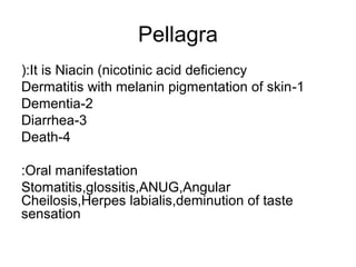 Pellagra
(:It is Niacin (nicotinic acid deficiency
Dermatitis with melanin pigmentation of skin -1
Dementia-2
Diarrhea-3
Death-4
:Oral manifestation
Stomatitis,glossitis,ANUG,Angular
Cheilosis,Herpes labialis,deminution of taste
sensation

 