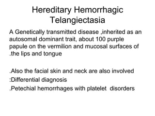 Hereditary Hemorrhagic
Telangiectasia
A Genetically transmitted disease ,inherited as an
autosomal dominant trait, about 100 purple
papule on the vermilion and mucosal surfaces of
.the lips and tongue
.Also the facial skin and neck are also involved
:Differential diagnosis
.Petechial hemorrhages with platelet disorders

 