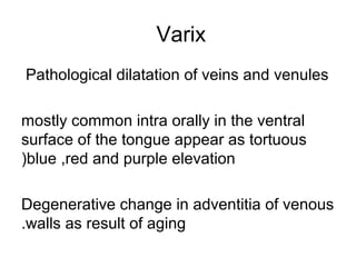 Varix
Pathological dilatation of veins and venules
mostly common intra orally in the ventral
surface of the tongue appear as tortuous
(blue ,red and purple elevation
Degenerative change in adventitia of venous
.walls as result of aging

 