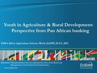 FARA Africa Agriculture Science Week (AASW) JULY, 2013
Youth in Agriculture & Rural Development:
Perspective from Pan African banking
Disclaimer: This presentation does not represent the views of the Board and
Management of the Ecobank Transnational Inc.
 