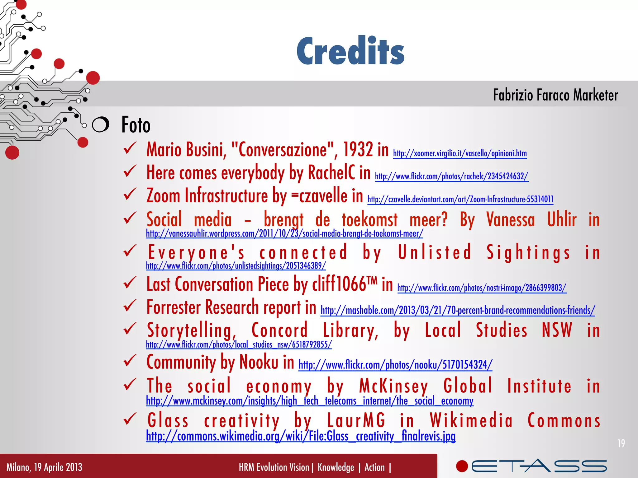 Fabrizio Faraco Marketer
Credits
  Foto
  Mario Busini, "Conversazione", 1932 in http://xoomer.virgilio.it/vascello/opinioni.htm
  Here comes everybody by RachelC in http://www.ﬂickr.com/photos/rachelc/2345424632/
  Zoom Infrastructure by =czavelle in http://czavelle.deviantart.com/art/Zoom-Infrastructure-55314011
  Social media – brengt de toekomst meer? By Vanessa Uhlir in
http://vanessauhlir.wordpress.com/2011/10/23/social-media-brengt-de-toekomst-meer/
  E v e r y o n e ' s c o n n e c t e d b y U n l i s t e d S i g h t i n g s i n
http://www.ﬂickr.com/photos/unlistedsightings/2051346389/
  Last Conversation Piece by cliff1066™ in http://www.ﬂickr.com/photos/nostri-imago/2866399803/
  Forrester Research report in http://mashable.com/2013/03/21/70-percent-brand-recommendations-friends/
  Storytelling, Concord Library, by Local Studies NSW in
http://www.ﬂickr.com/photos/local_studies_nsw/6518792855/
  Community by Nooku in http://www.ﬂickr.com/photos/nooku/5170154324/
  The social economy by McKinsey Global Institute in
http://www.mckinsey.com/insights/high_tech_telecoms_internet/the_social_economy
  Glass creativity by LaurMG in Wikimedia Commons
http://commons.wikimedia.org/wiki/File:Glass_creativity_ﬁnalrevis.jpg
Milano, 19 Aprile 2013 HRM Evolution Vision| Knowledge | Action |
19
 