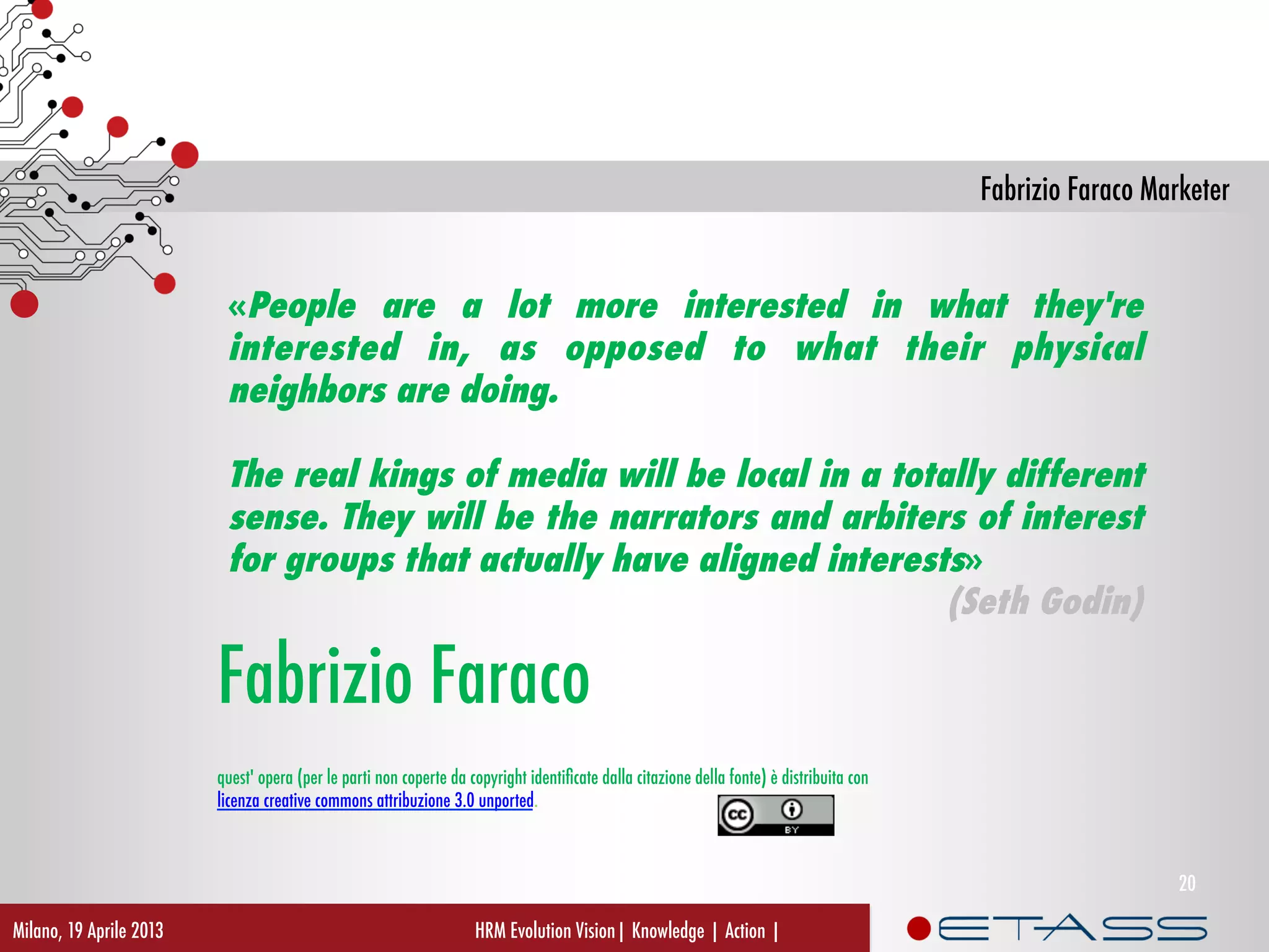 Fabrizio Faraco Marketer
HRM Evolution Vision| Knowledge | Action |
Fabrizio Faraco
quest' opera (per le parti non coperte da copyright identiﬁcate dalla citazione della fonte) è distribuita con 
licenza creative commons attribuzione 3.0 unported.
«People are a lot more interested in what they're
interested in, as opposed to what their physical
neighbors are doing.
The real kings of media will be local in a totally different
sense. They will be the narrators and arbiters of interest
for groups that actually have aligned interests»
(Seth Godin)
Milano, 19 Aprile 2013
20
 