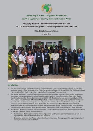 Communiqué of the 1st
Regional Workshop of
Youth in-Agriculture Country Representatives in Africa
Engaging Youth in the Implementation Phase of the
CAADP Transformation Agenda – Knowledge Information and Skills
FARA Secretariat, Accra, Ghana
10 May 2013
Introduction
1. 	 The 1st Annual Regional Workshop of Youth-in-Agriculture Country Representatives was held on 9–10 May, 2013
under the auspices of the Secretariat of the Forum for Agricultural Research in Africa (FARA). The Workshop included
representatives from Youth-in-Agriculture organizations from various African countries.
2.	 The Annual Workshop is a Forum of Youth-in-Agriculture organizations and other agriculture-related initiatives to
share ideas and agree on collective actions towards engaging youth in the implementation phase of the CAADP
transformation agenda – Knowledge Information and Skills (KIS). This Workshop was recommended by the 2012
FARA Second Annual Dialogue of Ministers of Agriculture, Science and Technology, which emphasized the inclusion
of youth in the mechanisms of integrating research, extension and education in the CAADP country process for
increased agricultural productivity in Africa. Further, the 8th
Comprehensive Africa Agriculture Development
Programme (CAADP) Partnership Platform Meeting, which was held in Nairobi Kenya on 3–4 May 2012, recognised
that mobilising the potentials of young Africans remains the dominant driver for achieving the CAADP objectives.
3.	 This Regional Workshop focused on the development of a strategy to engage youth along the implementation stages
of the CAADP Agenda. Specific objectives were to:
•	 Identify issues of strategic importance in involving youth in CAADP policy reform and processes, as well as
organizational and institutional structures and processes.
•	 Discuss the constraints that African policymakers face in the process of engaging youth in regional agricultural
development frameworks like CAADP.
 