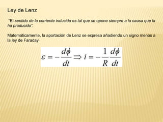 Ley de Lenz
“El sentido de la corriente inducida es tal que se opone siempre a la causa que la
ha producido”.
Matemáticamente, la aportación de Lenz se expresa añadiendo un signo menos a
la ley de Faraday
 