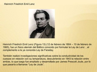 Heinrich Friedrich Emil Lenz
Heinrich Friedrich Emil Lenz (Figura 13) (12 de febrero de 1804 – 10 de febrero de
1865), fue un físico alemán del Báltico conocido por formular la Ley de Lenz , el
complemento a la ya conocida Ley de Faraday.
También realizó investigaciones significativas sobre la conductividad de los
cuerpos en relación con su temperatura, descubriendo en 1843 la relación entre
ambas, lo que luego fue ampliado y desarrollado por James Prescott Joule, por lo
que pasaría a llamarse “Ley de Joule”.
 