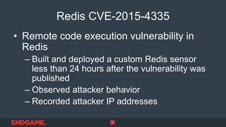 Redis CVE-2015-4335
• Remote code execution vulnerability in
Redis
– Built and deployed a custom Redis sensor
less than 24 hours after the vulnerability was
published
– Observed attacker behavior
– Recorded attacker IP addresses
12
 