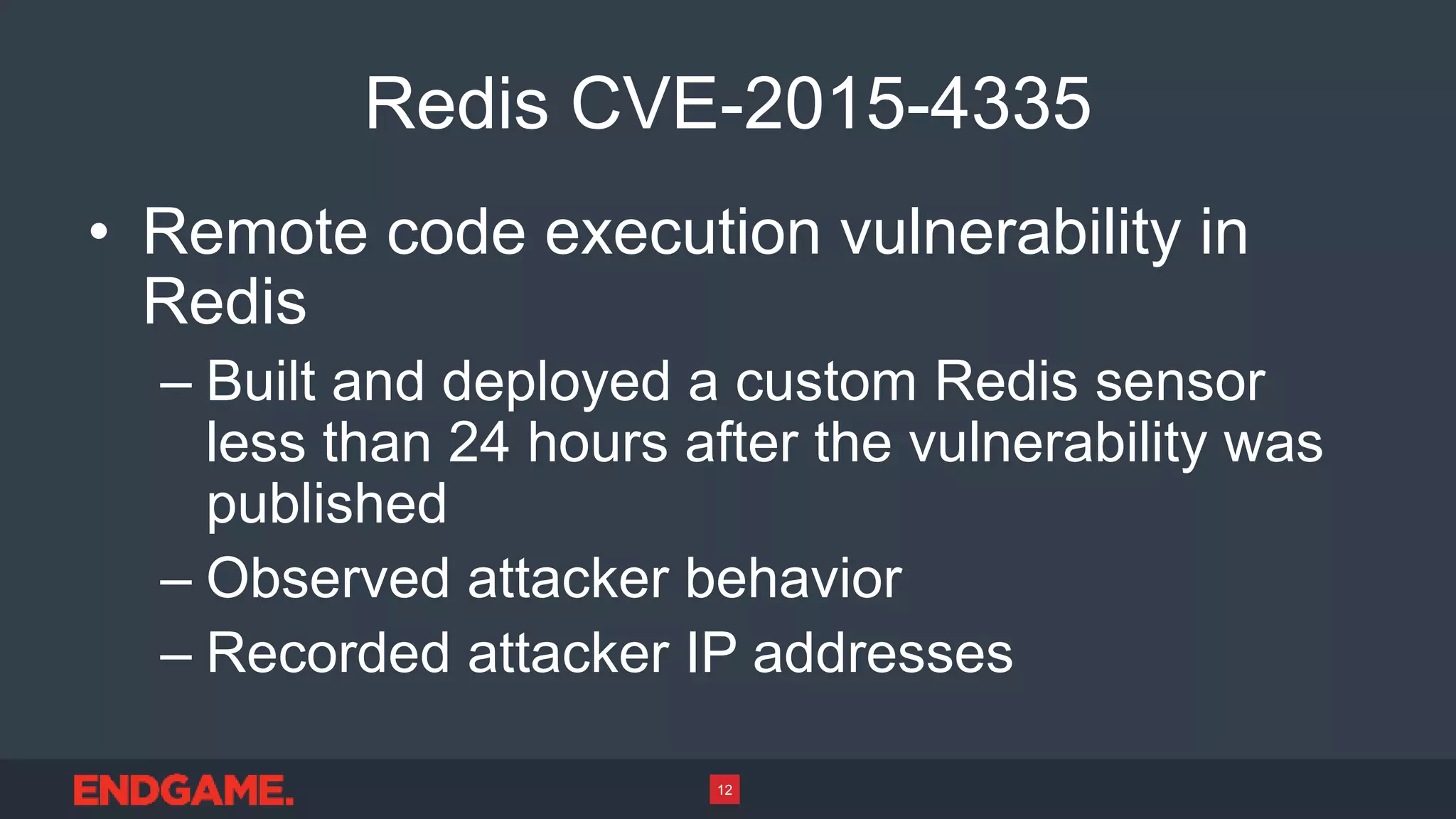 Redis CVE-2015-4335
• Remote code execution vulnerability in
Redis
– Built and deployed a custom Redis sensor
less than 24 hours after the vulnerability was
published
– Observed attacker behavior
– Recorded attacker IP addresses
12
 