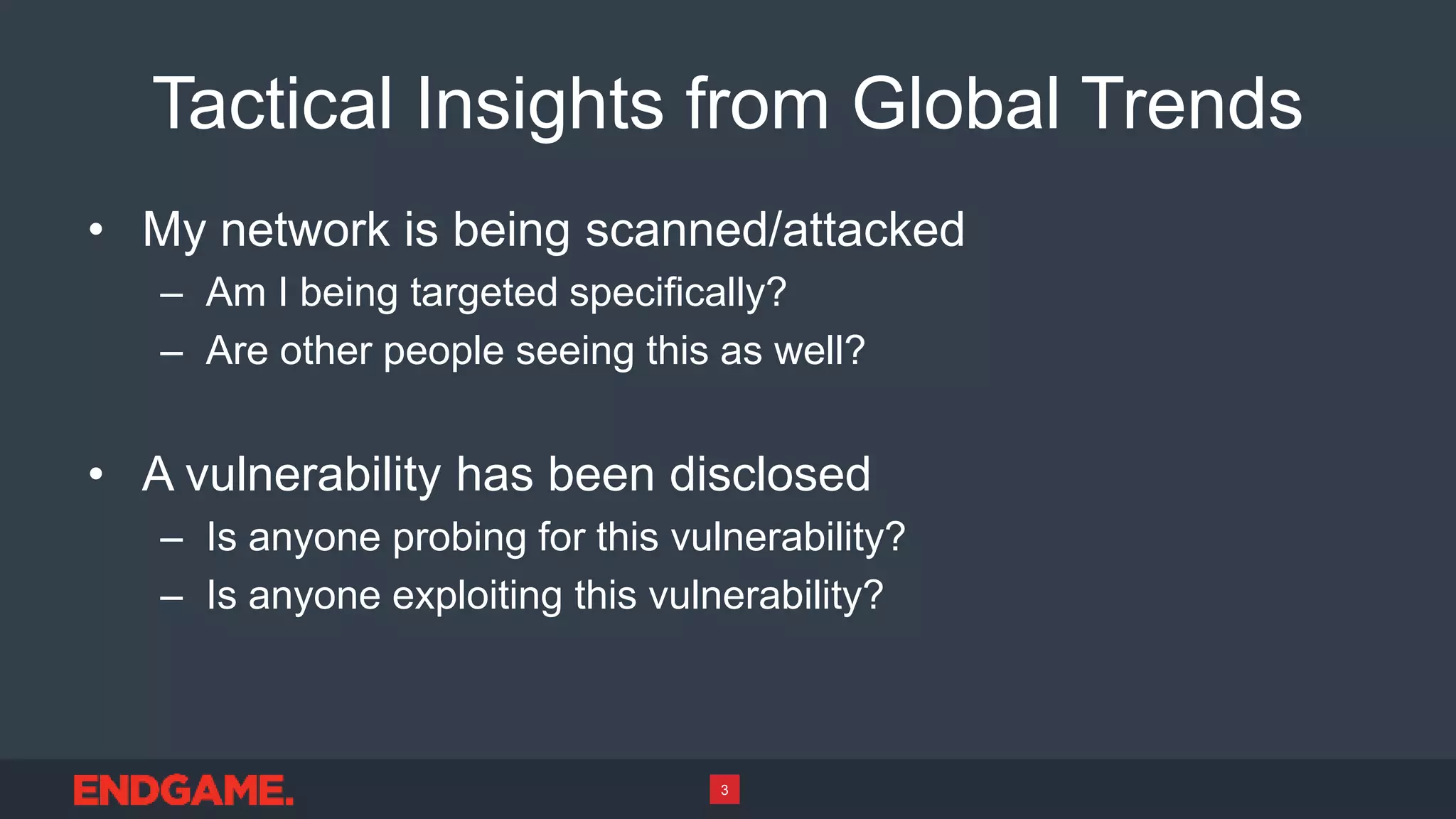 Tactical Insights from Global Trends
• My network is being scanned/attacked
– Am I being targeted specifically?
– Are other people seeing this as well?
• A vulnerability has been disclosed
– Is anyone probing for this vulnerability?
– Is anyone exploiting this vulnerability?
3
 
