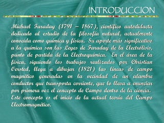 INTRODUCCION
INTRODUCCION
Michael Faraday (1791 – 1867), científico autodidacta
dedicado al estudio de la filosofía natural, actualmente
conocida como química y física. Su aporte más significativo
a la química son las Leyes de Faraday de la Electrólisis,
punto de partida de la Electroquímica. En el área de la
física, siguiendo los trabajos realizados por Christian
Oersted, llega a dibujar (1821) las líneas de campo
magnético generadas en la vecindad de un alambre
conductor que transporta corriente, que lo lleva a enunciar
por primera vez el concepto de Campo dentro de la ciencia.
Este concepto es el inicio de la actual teoría del Campo
Electromagnético.
 